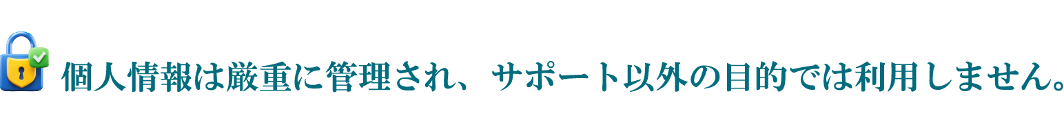 個人情報は厳重に管理され、サポート以外の目的では利用しません。