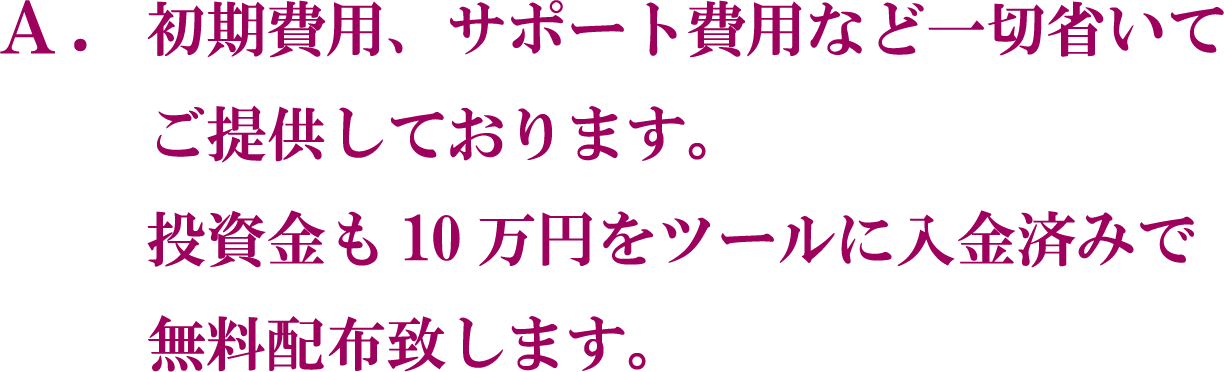 A. 初期費用、サポート費用など一切省いてご提供しております。 投資金も10万円をツールに入金済みで無料配布致します。
