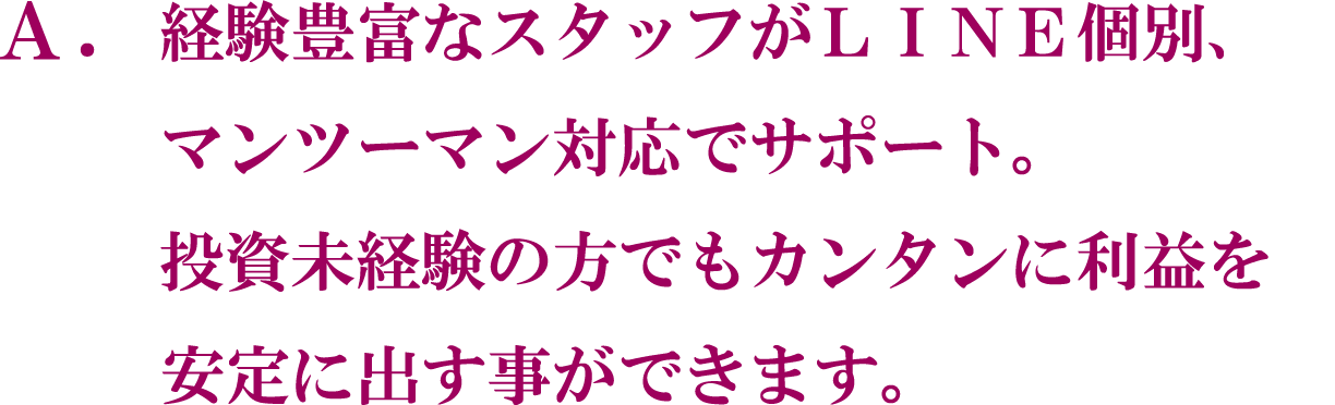 A. 経験豊富なスタッフがLINE 個別、マンツーマン対応でサポート。投資未経験の方でもカンタンに利益を安定に出す事ができます。