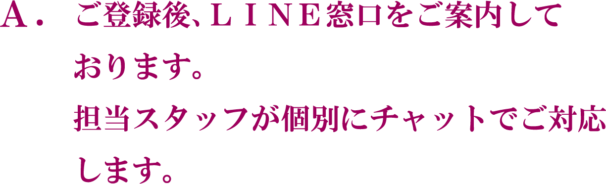 A. ご登録後、LINE窓口をご案内しております。担当スタッフが個別にチャットでご対応します。