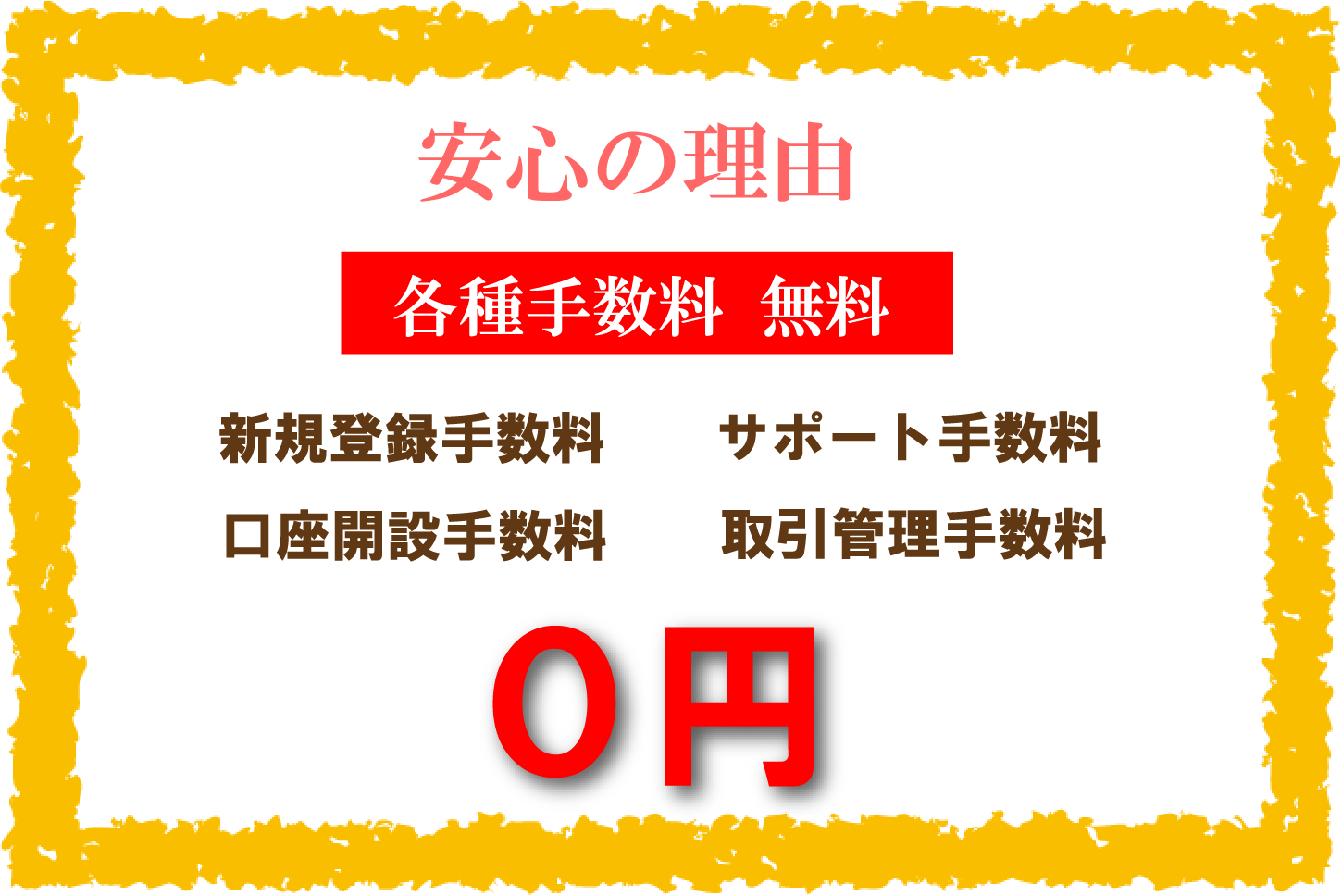 安心の理由 各種手数料 無料 新規登録手数料 口座開設手数料 サポート手数料 取引管理手数料 0円